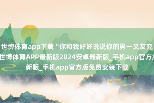 世博体育app下载“你和我好好说说你的男一又友究竟是干什么的-世博体育APP最新版2024安卓最新版_手机app官方版免费安装下载