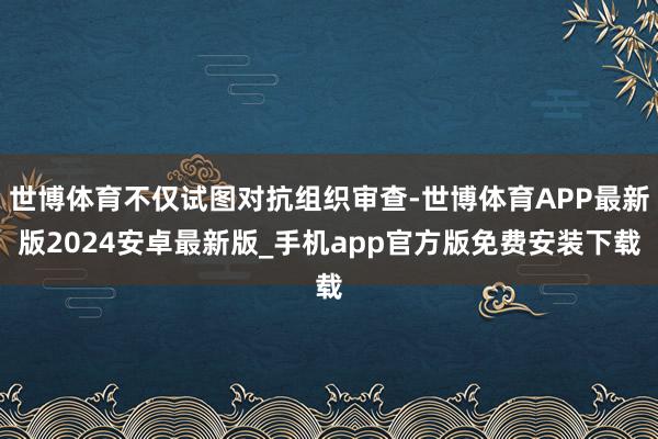 世博体育不仅试图对抗组织审查-世博体育APP最新版2024安卓最新版_手机app官方版免费安装下载