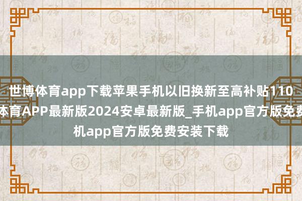 世博体育app下载苹果手机以旧换新至高补贴1100元-世博体育APP最新版2024安卓最新版_手机app官方版免费安装下载