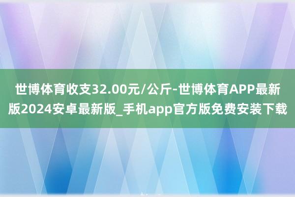 世博体育收支32.00元/公斤-世博体育APP最新版2024安卓最新版_手机app官方版免费安装下载