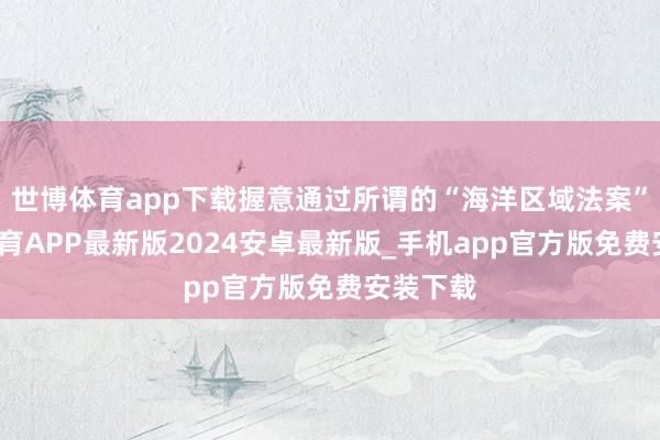 世博体育app下载握意通过所谓的“海洋区域法案”-世博体育APP最新版2024安卓最新版_手机app官方版免费安装下载