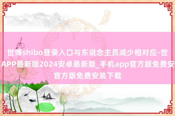世博shibo登录入口与东说念主员减少相对应-世博体育APP最新版2024安卓最新版_手机app官方版免费安装下载