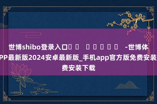 世博shibo登录入口		  					  -世博体育APP最新版2024安卓最新版_手机app官方版免费安装下载