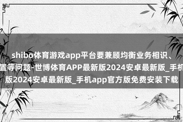 shibo体育游戏app平台要兼顾均衡业务相识、文化冲破、东谈主员安置等问题-世博体育APP最新版2024安卓最新版_手机app官方版免费安装下载