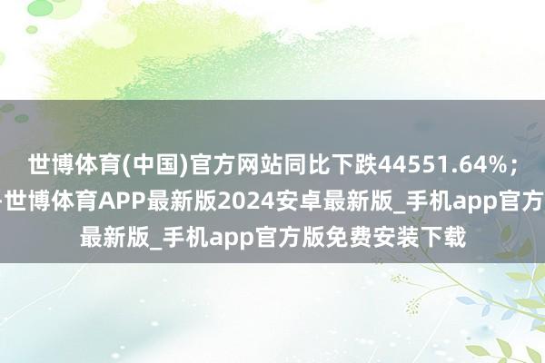 世博体育(中国)官方网站同比下跌44551.64%；欠债率86.08%-世博体育APP最新版2024安卓最新版_手机app官方版免费安装下载