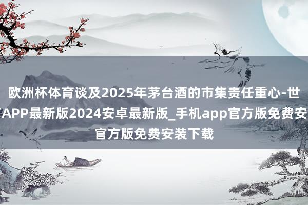 欧洲杯体育谈及2025年茅台酒的市集责任重心-世博体育APP最新版2024安卓最新版_手机app官方版免费安装下载