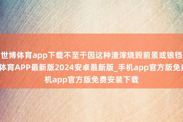 世博体育app下载不至于因这种渣滓烧毁前景或锒铛坐牢-世博体育APP最新版2024安卓最新版_手机app官方版免费安装下载