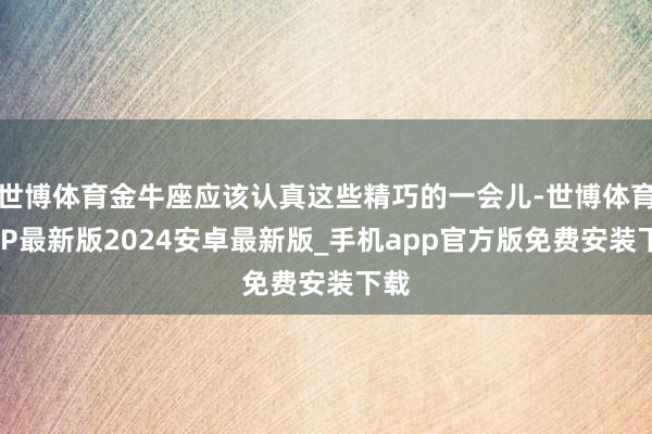 世博体育金牛座应该认真这些精巧的一会儿-世博体育APP最新版2024安卓最新版_手机app官方版免费安装下载