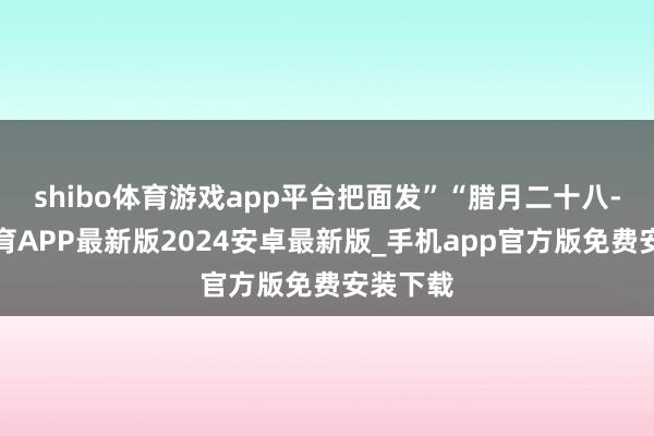 shibo体育游戏app平台把面发”“腊月二十八-世博体育APP最新版2024安卓最新版_手机app官方版免费安装下载