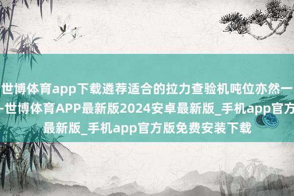 世博体育app下载遴荐适合的拉力查验机吨位亦然一个技能性的问题-世博体育APP最新版2024安卓最新版_手机app官方版免费安装下载