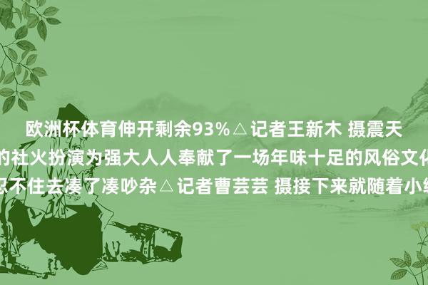 欧洲杯体育伸开剩余93%△记者王新木 摄震天的锣饱读声和关切飘溢的社火扮演为强大人人奉献了一场年味十足的风俗文化盛宴就连金娃娃齐忍不住去凑了凑吵杂△记者曹芸芸 摄接下来就随着小编沿途去望望 这场新春嘉会吧8辆用心装饰的花车22支社火戎行早早聚积罢了别离从天泰苑广场、金川公园和文化街南口一齐起程伸开社火路演△网友谢爱仁 摄△记者柯玉栋 摄△网友谢爱仁 摄颜色斑斓的社火衣饰那绮丽的红、明丽的绿互相交汇