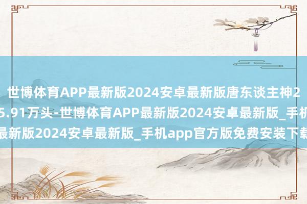 世博体育APP最新版2024安卓最新版唐东谈主神2025年1月生猪销量45.91万头-世博体育APP最新版2024安卓最新版_手机app官方版免费安装下载