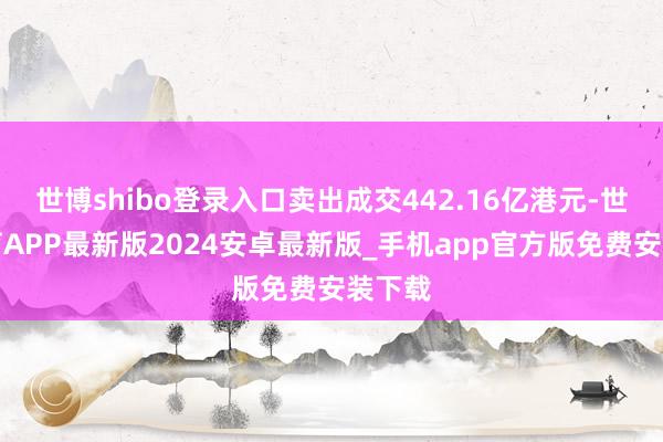 世博shibo登录入口卖出成交442.16亿港元-世博体育APP最新版2024安卓最新版_手机app官方版免费安装下载