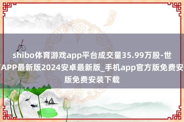 shibo体育游戏app平台成交量35.99万股-世博体育APP最新版2024安卓最新版_手机app官方版免费安装下载