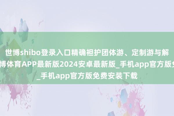 世博shibo登录入口精确袒护团体游、定制游与解放行客群-世博体育APP最新版2024安卓最新版_手机app官方版免费安装下载