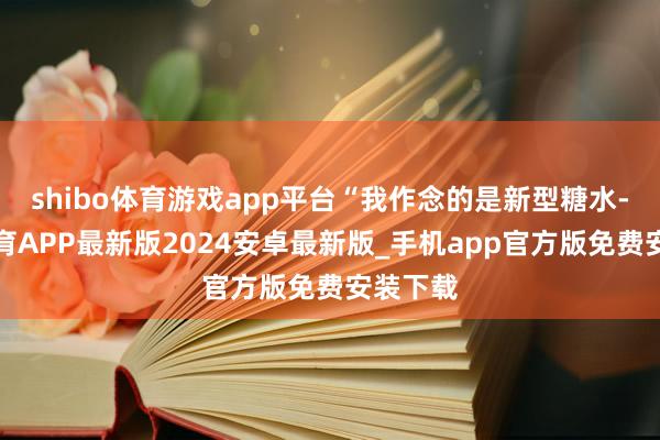 shibo体育游戏app平台“我作念的是新型糖水-世博体育APP最新版2024安卓最新版_手机app官方版免费安装下载
