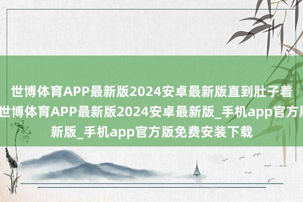 世博体育APP最新版2024安卓最新版直到肚子着实装不下为止-世博体育APP最新版2024安卓最新版_手机app官方版免费安装下载