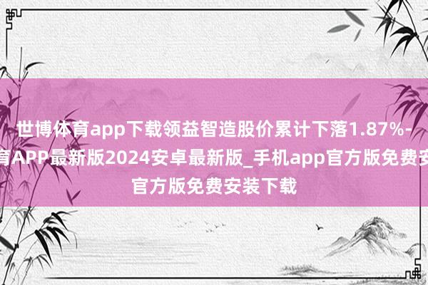 世博体育app下载领益智造股价累计下落1.87%-世博体育APP最新版2024安卓最新版_手机app官方版免费安装下载