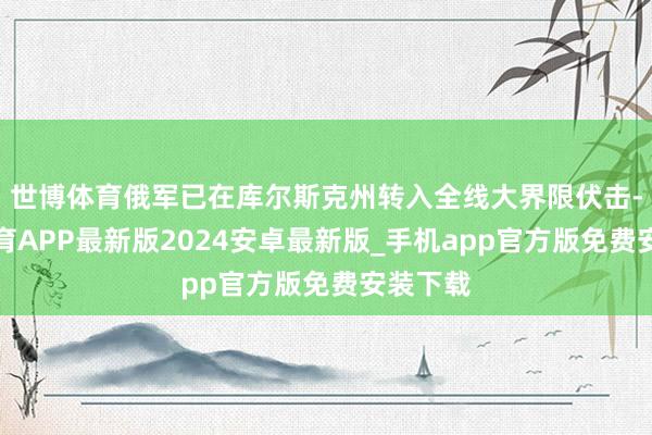 世博体育俄军已在库尔斯克州转入全线大界限伏击-世博体育APP最新版2024安卓最新版_手机app官方版免费安装下载