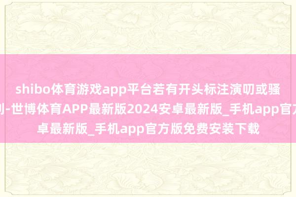 shibo体育游戏app平台若有开头标注演叨或骚动了您的正当权利-世博体育APP最新版2024安卓最新版_手机app官方版免费安装下载
