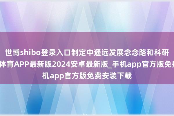 世博shibo登录入口制定中遥远发展念念路和科研见地-世博体育APP最新版2024安卓最新版_手机app官方版免费安装下载