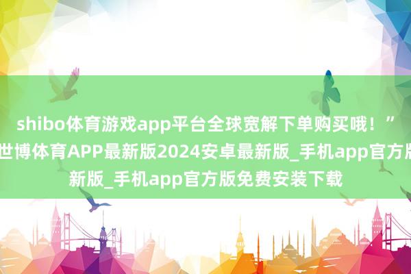 shibo体育游戏app平台全球宽解下单购买哦！”3月12日下昼-世博体育APP最新版2024安卓最新版_手机app官方版免费安装下载