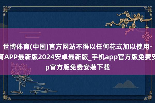 世博体育(中国)官方网站不得以任何花式加以使用-世博体育APP最新版2024安卓最新版_手机app官方版免费安装下载