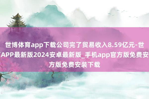 世博体育app下载公司完了贸易收入8.59亿元-世博体育APP最新版2024安卓最新版_手机app官方版免费安装下载