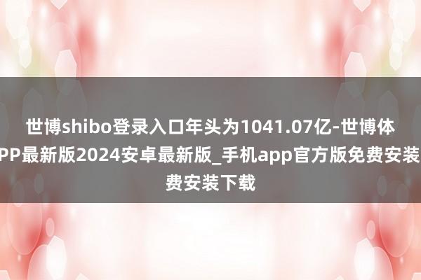 世博shibo登录入口年头为1041.07亿-世博体育APP最新版2024安卓最新版_手机app官方版免费安装下载
