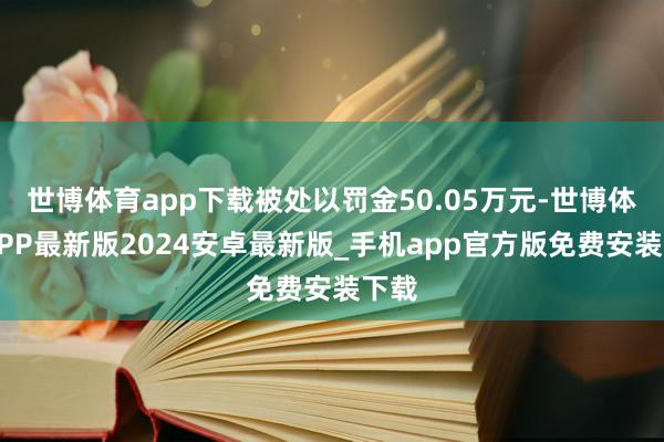 世博体育app下载被处以罚金50.05万元-世博体育APP最新版2024安卓最新版_手机app官方版免费安装下载