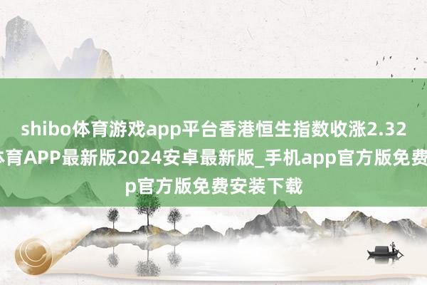 shibo体育游戏app平台香港恒生指数收涨2.32%-世博体育APP最新版2024安卓最新版_手机app官方版免费安装下载