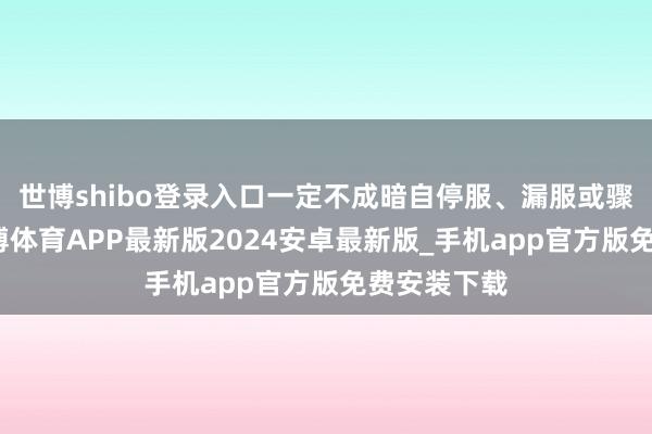 世博shibo登录入口一定不成暗自停服、漏服或骤减激素-世博体育APP最新版2024安卓最新版_手机app官方版免费安装下载