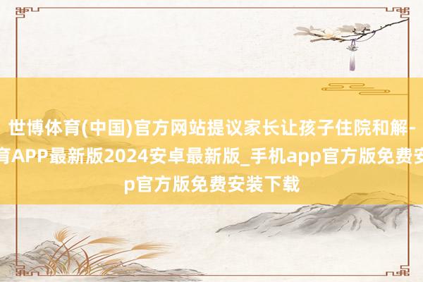 世博体育(中国)官方网站提议家长让孩子住院和解-世博体育APP最新版2024安卓最新版_手机app官方版免费安装下载