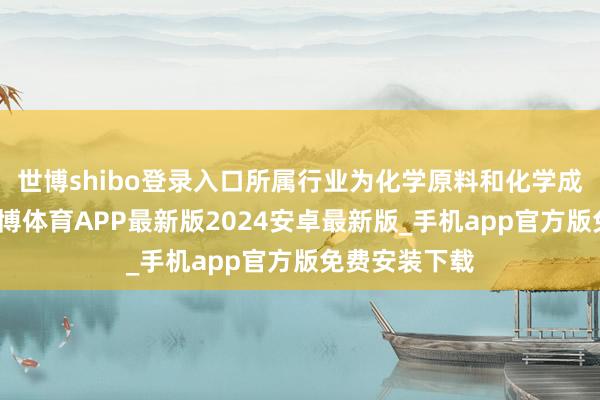 世博shibo登录入口所属行业为化学原料和化学成品制造业-世博体育APP最新版2024安卓最新版_手机app官方版免费安装下载