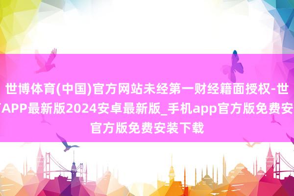 世博体育(中国)官方网站未经第一财经籍面授权-世博体育APP最新版2024安卓最新版_手机app官方版免费安装下载