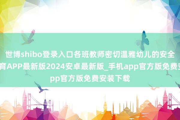世博shibo登录入口各班教师密切温雅幼儿的安全-世博体育APP最新版2024安卓最新版_手机app官方版免费安装下载