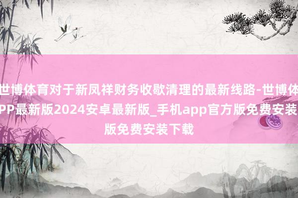 世博体育对于新凤祥财务收歇清理的最新线路-世博体育APP最新版2024安卓最新版_手机app官方版免费安装下载