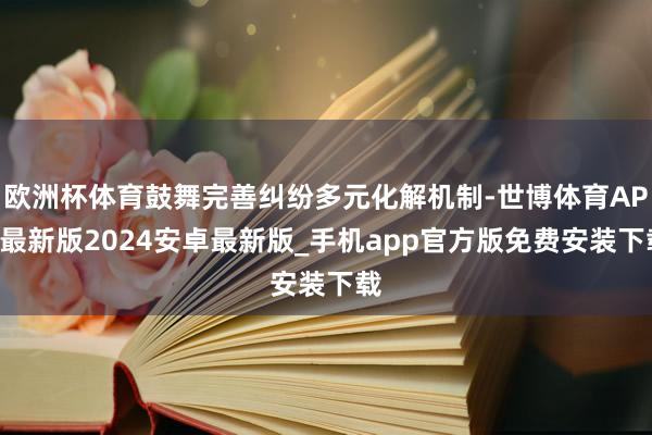 欧洲杯体育鼓舞完善纠纷多元化解机制-世博体育APP最新版2024安卓最新版_手机app官方版免费安装下载