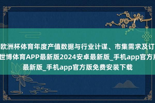 欧洲杯体育年度产值数据与行业计谋、市集需求及订单变化等权衡-世博体育APP最新版2024安卓最新版_手机app官方版免费安装下载