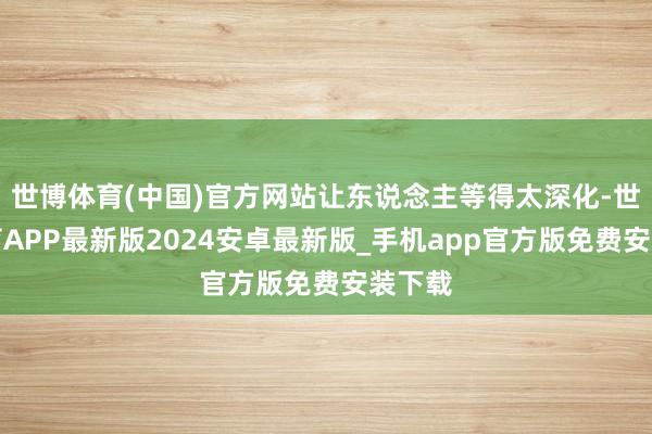 世博体育(中国)官方网站让东说念主等得太深化-世博体育APP最新版2024安卓最新版_手机app官方版免费安装下载