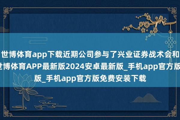 世博体育app下载近期公司参与了兴业证券战术会和高盛战术会-世博体育APP最新版2024安卓最新版_手机app官方版免费安装下载