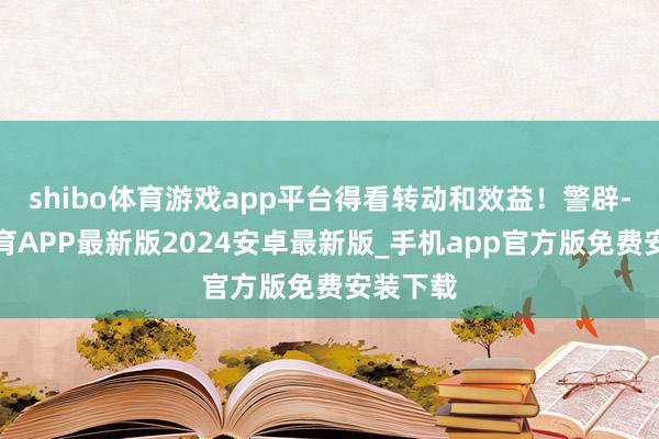 shibo体育游戏app平台得看转动和效益！警辟-世博体育APP最新版2024安卓最新版_手机app官方版免费安装下载