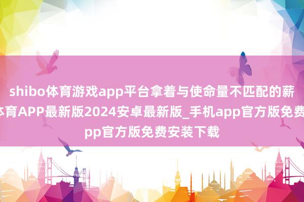 shibo体育游戏app平台拿着与使命量不匹配的薪水-世博体育APP最新版2024安卓最新版_手机app官方版免费安装下载