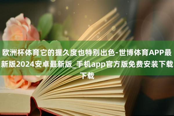 欧洲杯体育它的握久度也特别出色-世博体育APP最新版2024安卓最新版_手机app官方版免费安装下载