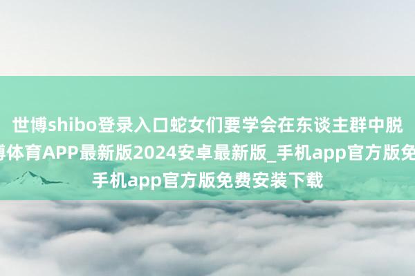 世博shibo登录入口蛇女们要学会在东谈主群中脱颖而出-世博体育APP最新版2024安卓最新版_手机app官方版免费安装下载