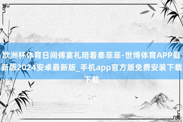 欧洲杯体育日间傅宴礼陪着秦菲菲-世博体育APP最新版2024安卓最新版_手机app官方版免费安装下载