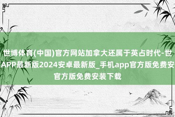 世博体育(中国)官方网站加拿大还属于英占时代-世博体育APP最新版2024安卓最新版_手机app官方版免费安装下载
