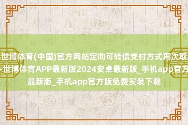 世博体育(中国)官方网站定向可转债支付方式再次取得走动两边爱重-世博体育APP最新版2024安卓最新版_手机app官方版免费安装下载