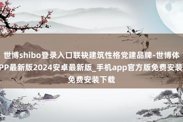 世博shibo登录入口联袂建筑性格党建品牌-世博体育APP最新版2024安卓最新版_手机app官方版免费安装下载