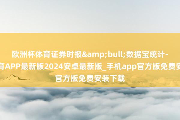 欧洲杯体育证券时报&bull;数据宝统计-世博体育APP最新版2024安卓最新版_手机app官方版免费安装下载